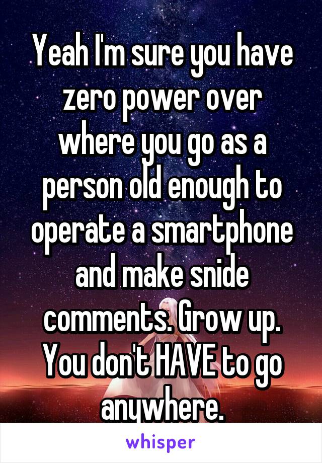 Yeah I'm sure you have zero power over where you go as a person old enough to operate a smartphone and make snide comments. Grow up. You don't HAVE to go anywhere.