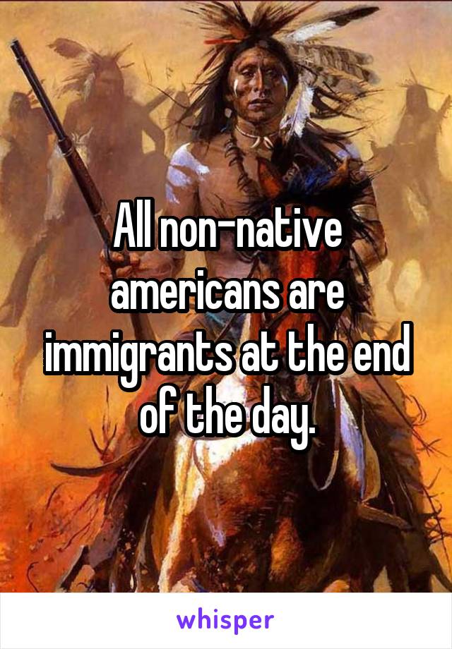 All non-native americans are immigrants at the end of the day.