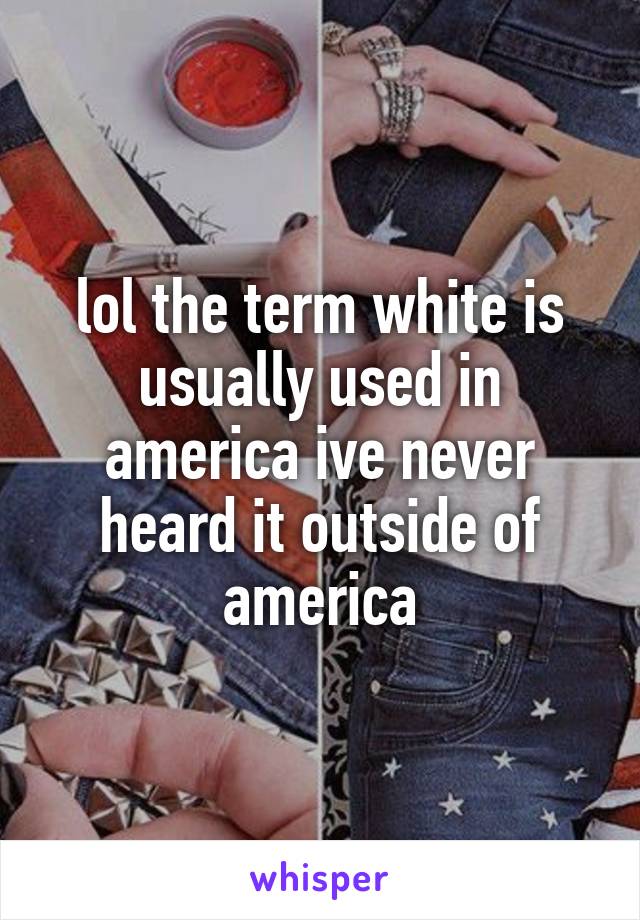 lol the term white is usually used in america ive never heard it outside of america