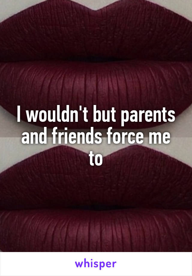 I wouldn't but parents and friends force me to