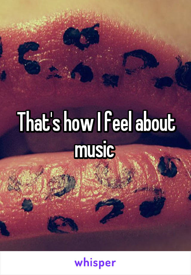 That's how I feel about music 