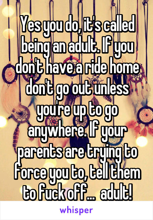 Yes you do, it's called being an adult. If you don't have a ride home don't go out unless you're up to go anywhere. If your parents are trying to force you to, tell them to fuck off...  adult!