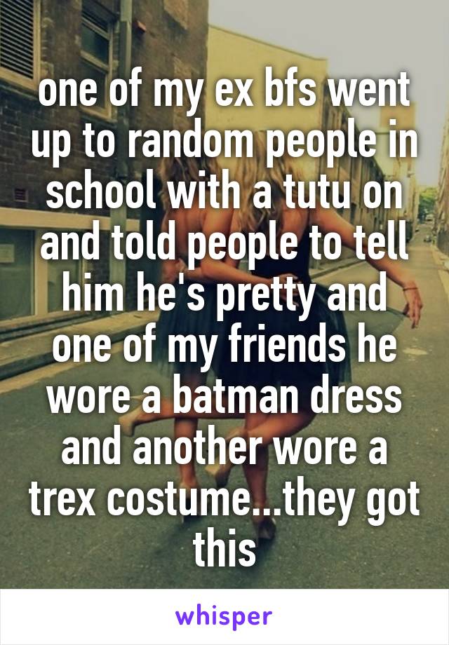 one of my ex bfs went up to random people in school with a tutu on and told people to tell him he's pretty and one of my friends he wore a batman dress and another wore a trex costume...they got this