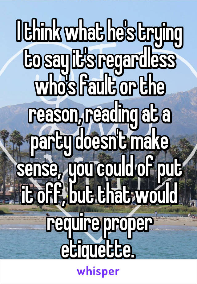 I think what he's trying to say it's regardless who's fault or the reason, reading at a party doesn't make sense,  you could of put it off, but that would require proper etiquette. 