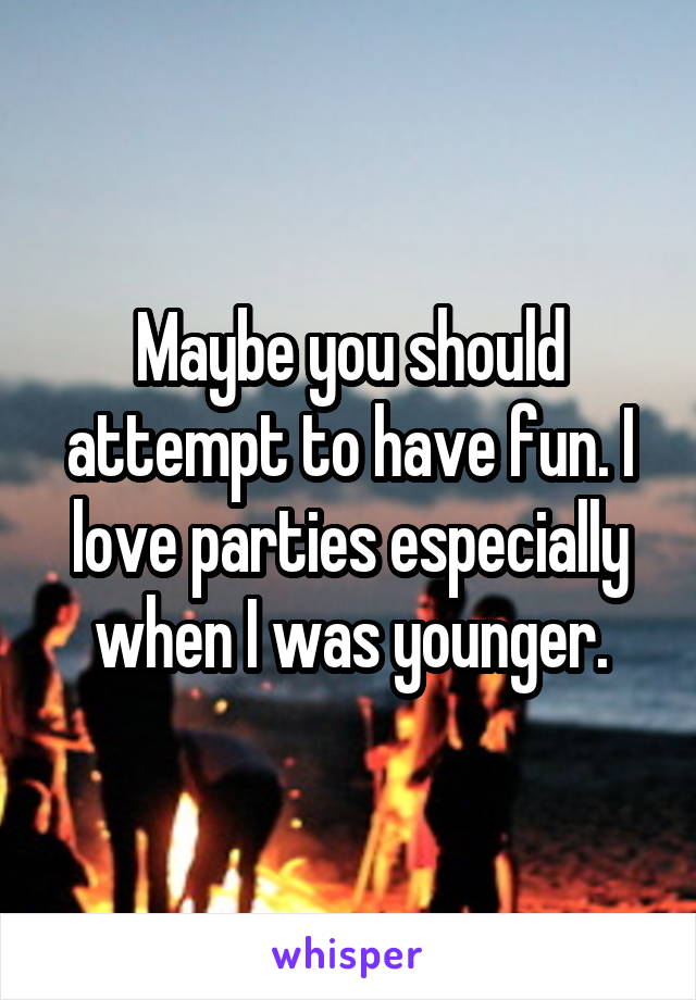 Maybe you should attempt to have fun. I love parties especially when I was younger.