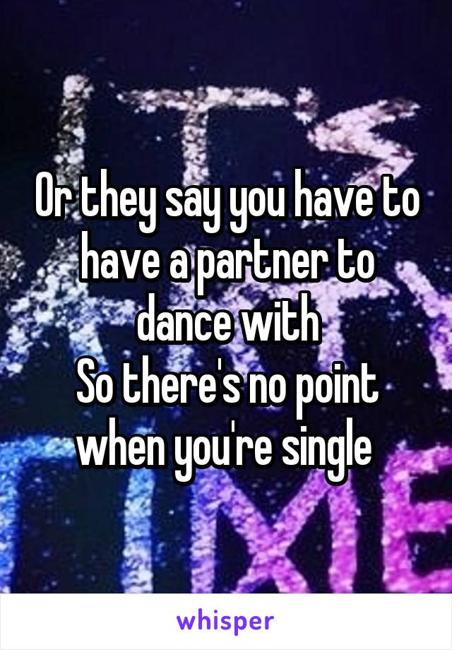 Or they say you have to have a partner to dance with
So there's no point when you're single 