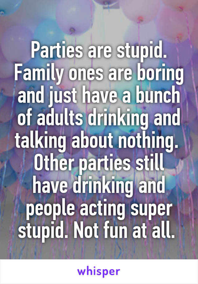 Parties are stupid. Family ones are boring and just have a bunch of adults drinking and talking about nothing. 
Other parties still have drinking and people acting super stupid. Not fun at all. 