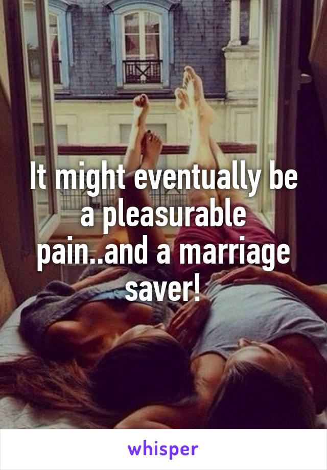 It might eventually be a pleasurable pain..and a marriage saver!