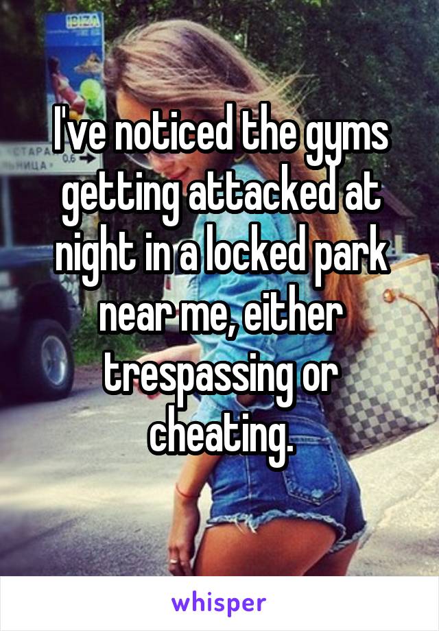 I've noticed the gyms getting attacked at night in a locked park near me, either trespassing or cheating.
