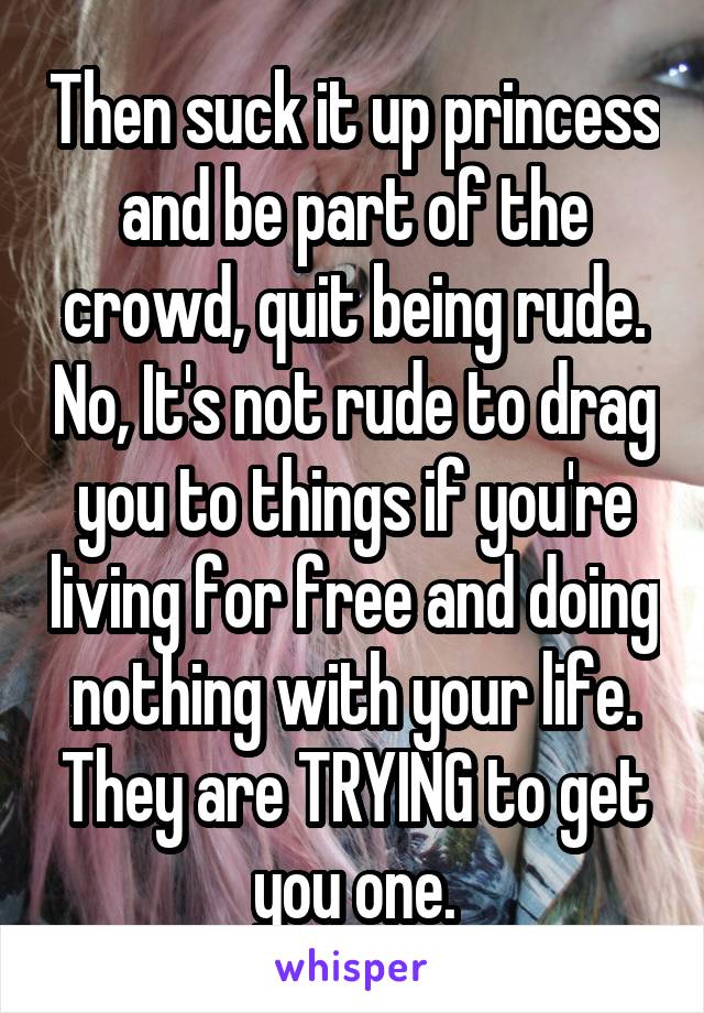 Then suck it up princess and be part of the crowd, quit being rude. No, It's not rude to drag you to things if you're living for free and doing nothing with your life. They are TRYING to get you one.