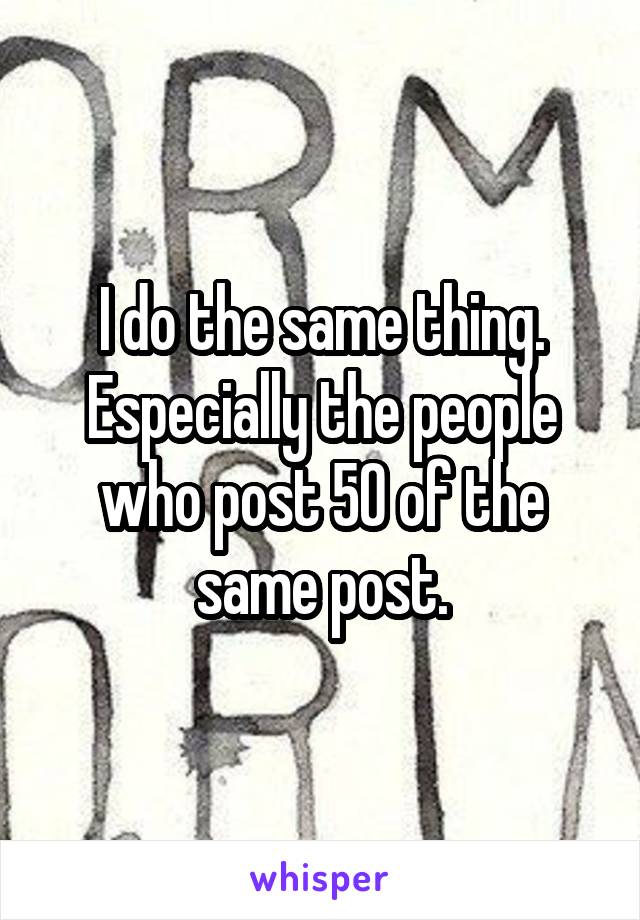 I do the same thing. Especially the people who post 50 of the same post.