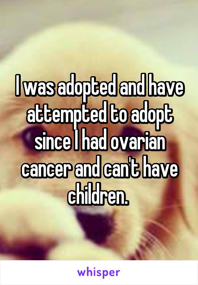 I was adopted and have attempted to adopt since I had ovarian cancer and can't have children. 