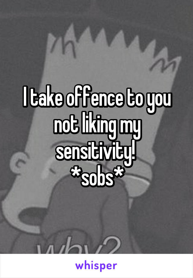 I take offence to you not liking my sensitivity! 
*sobs*