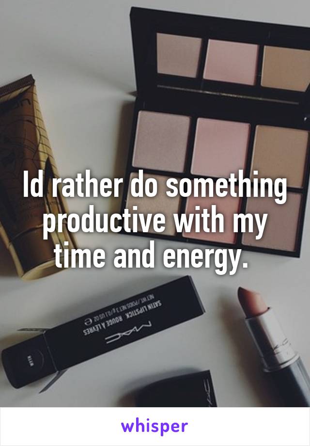 Id rather do something productive with my time and energy. 