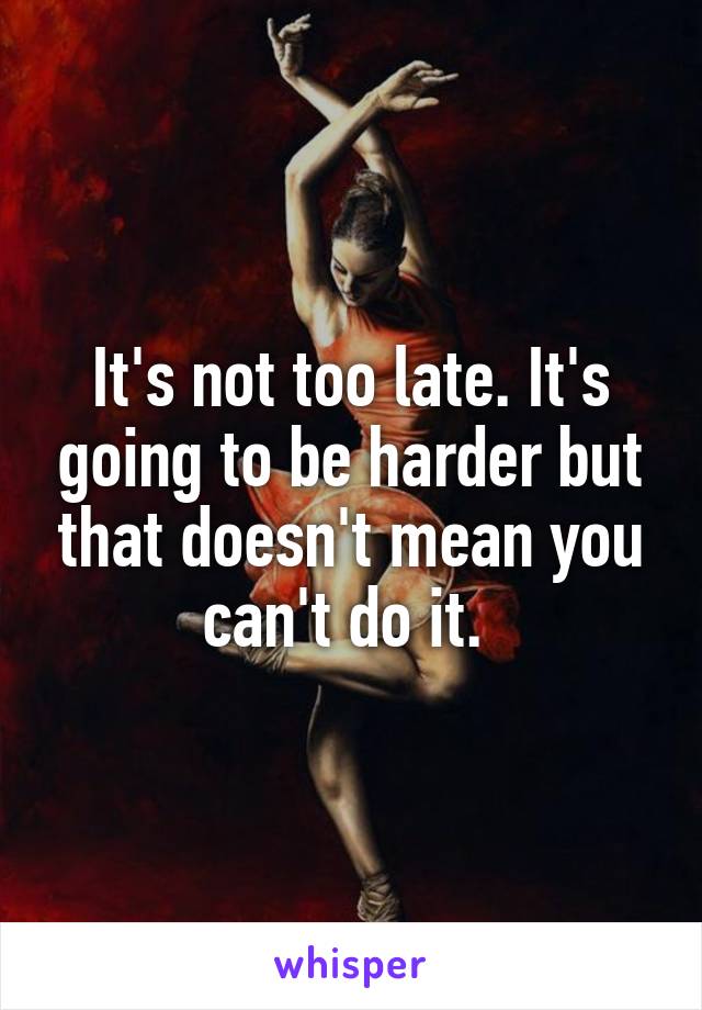 It's not too late. It's going to be harder but that doesn't mean you can't do it. 