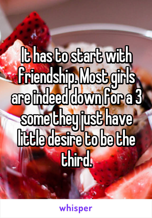 It has to start with friendship. Most girls are indeed down for a 3 some they just have little desire to be the third.