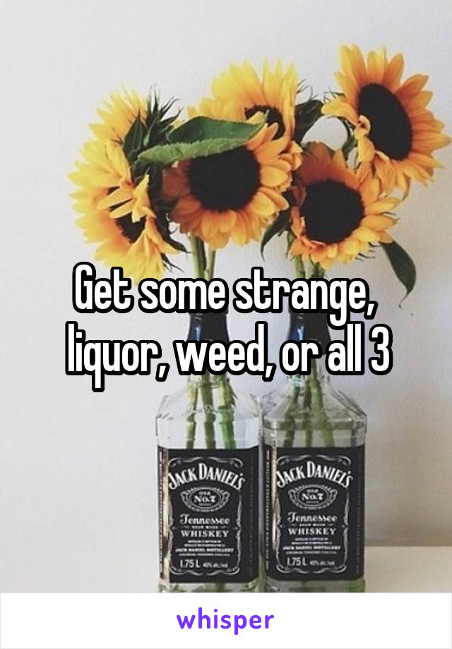 Get some strange,  liquor, weed, or all 3