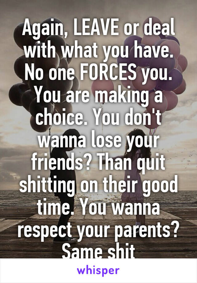 Again, LEAVE or deal with what you have. No one FORCES you. You are making a choice. You don't wanna lose your friends? Than quit shitting on their good time. You wanna respect your parents? Same shit