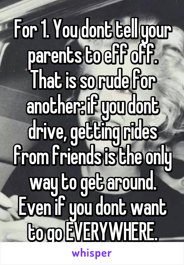 For 1. You dont tell your parents to eff off. That is so rude for another: if you dont drive, getting rides from friends is the only way to get around. Even if you dont want to go EVERYWHERE.