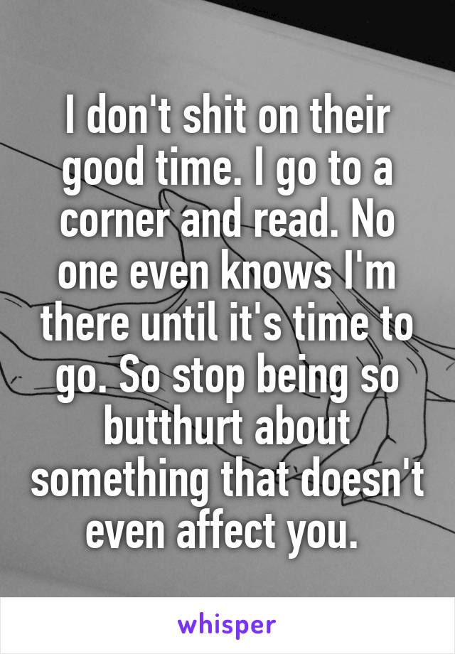 I don't shit on their good time. I go to a corner and read. No one even knows I'm there until it's time to go. So stop being so butthurt about something that doesn't even affect you. 