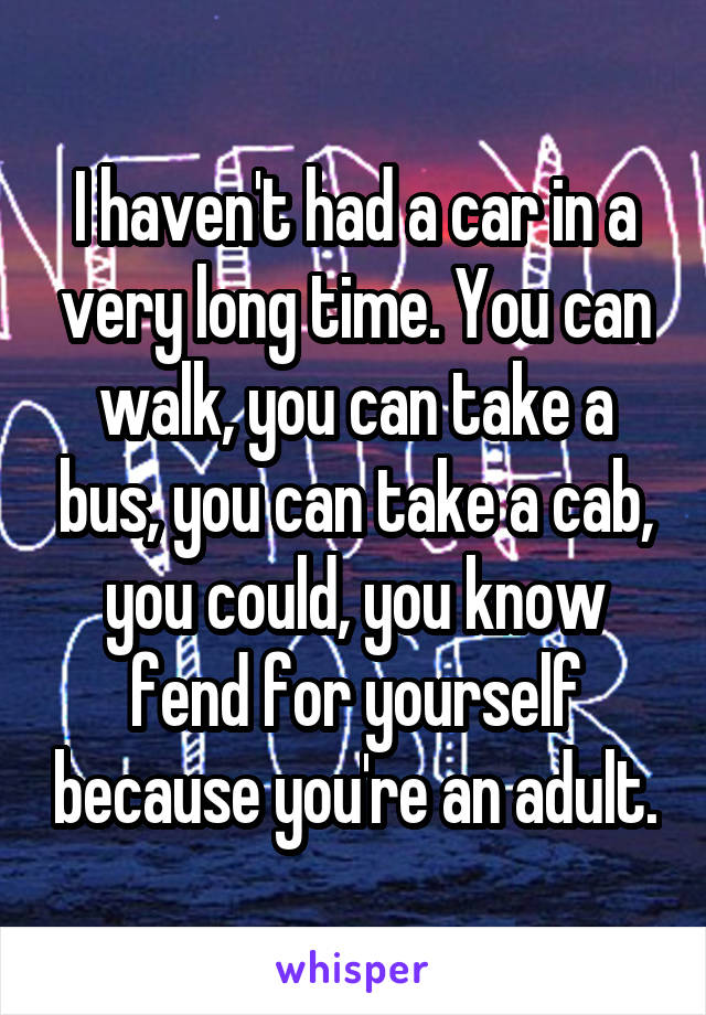 I haven't had a car in a very long time. You can walk, you can take a bus, you can take a cab, you could, you know fend for yourself because you're an adult.