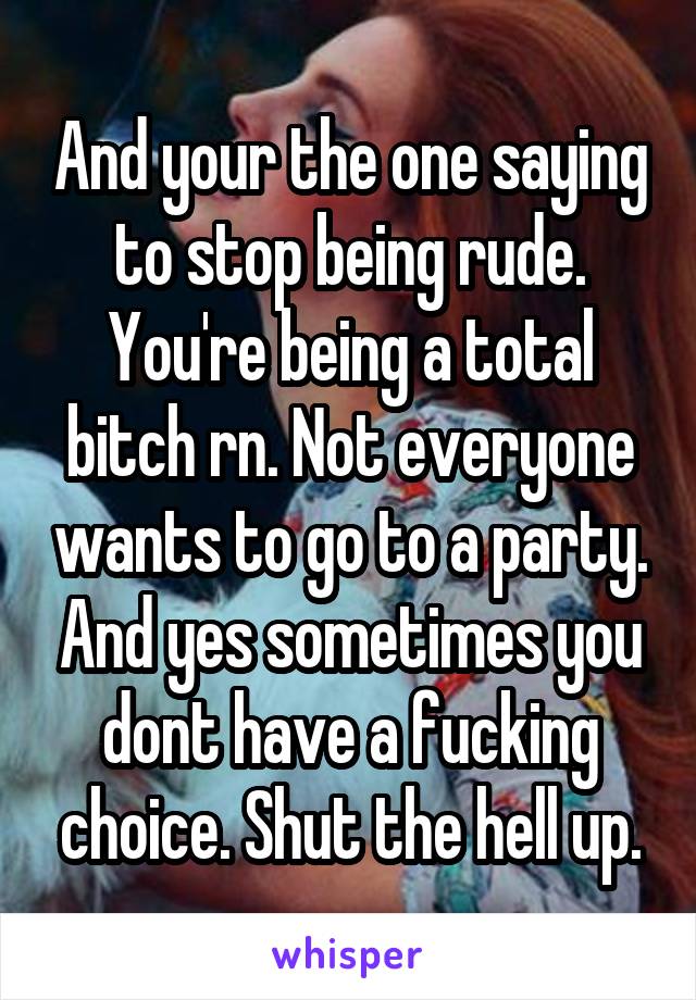 And your the one saying to stop being rude. You're being a total bitch rn. Not everyone wants to go to a party. And yes sometimes you dont have a fucking choice. Shut the hell up.