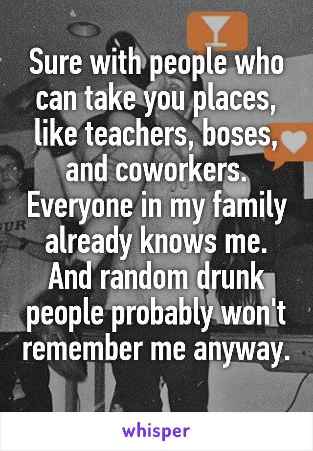 Sure with people who can take you places, like teachers, boses, and coworkers. Everyone in my family already knows me. And random drunk people probably won't remember me anyway. 