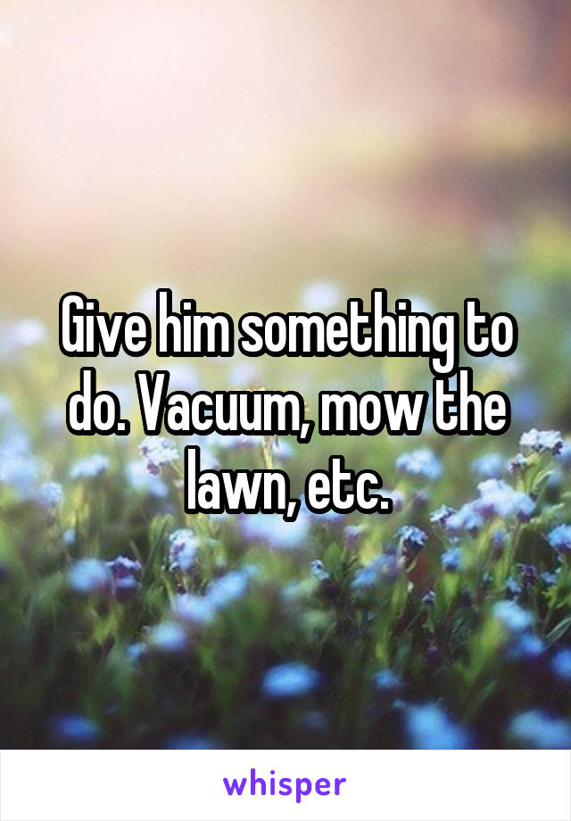 Give him something to do. Vacuum, mow the lawn, etc.