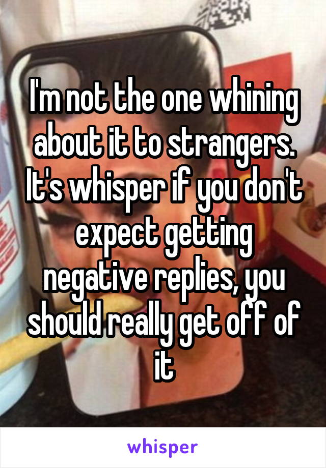 I'm not the one whining about it to strangers. It's whisper if you don't expect getting negative replies, you should really get off of it