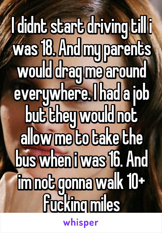 I didnt start driving till i was 18. And my parents would drag me around everywhere. I had a job but they would not allow me to take the bus when i was 16. And im not gonna walk 10+ fucking miles