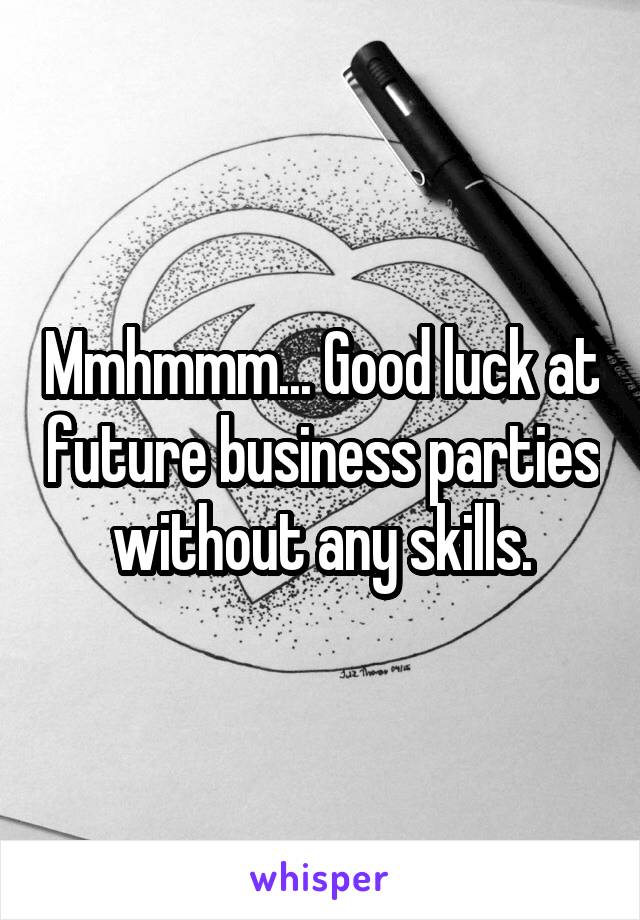 Mmhmmm... Good luck at future business parties without any skills.