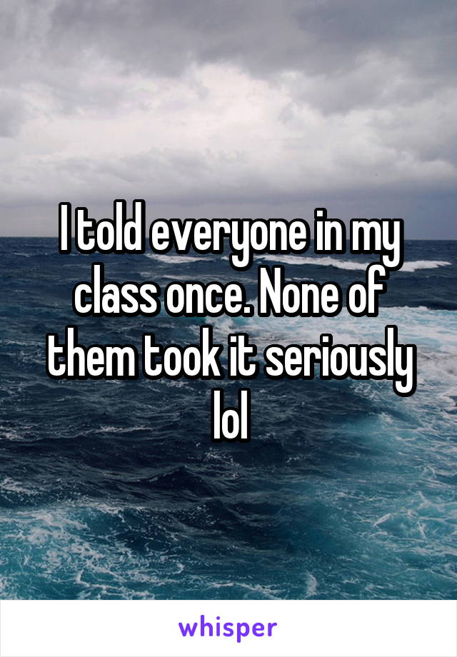 I told everyone in my class once. None of them took it seriously lol