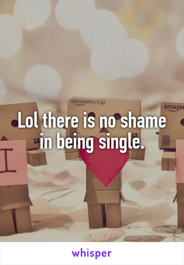 Lol there is no shame in being single.