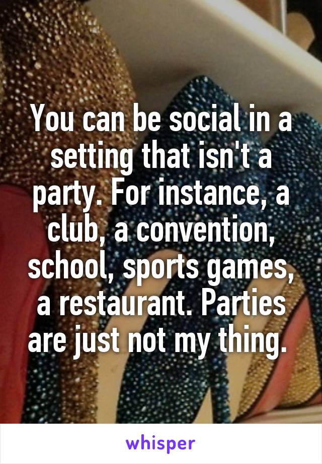 You can be social in a setting that isn't a party. For instance, a club, a convention, school, sports games, a restaurant. Parties are just not my thing. 