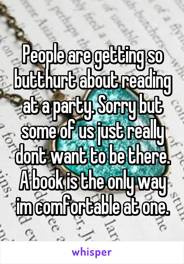People are getting so butthurt about reading at a party. Sorry but some of us just really dont want to be there. A book is the only way im comfortable at one.