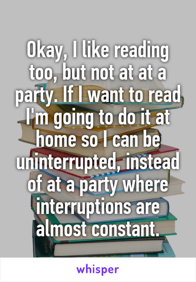 Okay, I like reading too, but not at at a party. If I want to read I'm going to do it at home so I can be uninterrupted, instead of at a party where interruptions are almost constant.