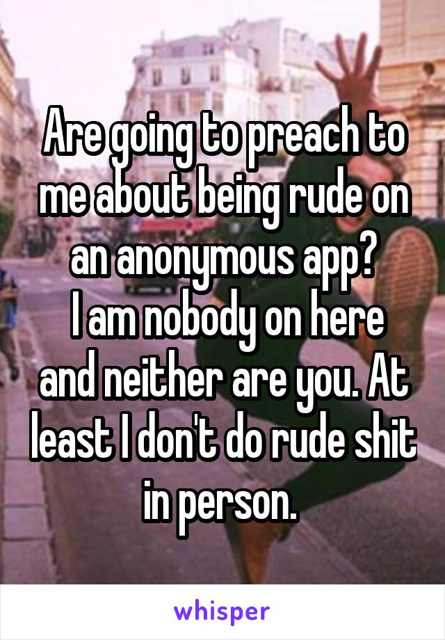 Are going to preach to me about being rude on an anonymous app?
 I am nobody on here and neither are you. At least I don't do rude shit in person. 