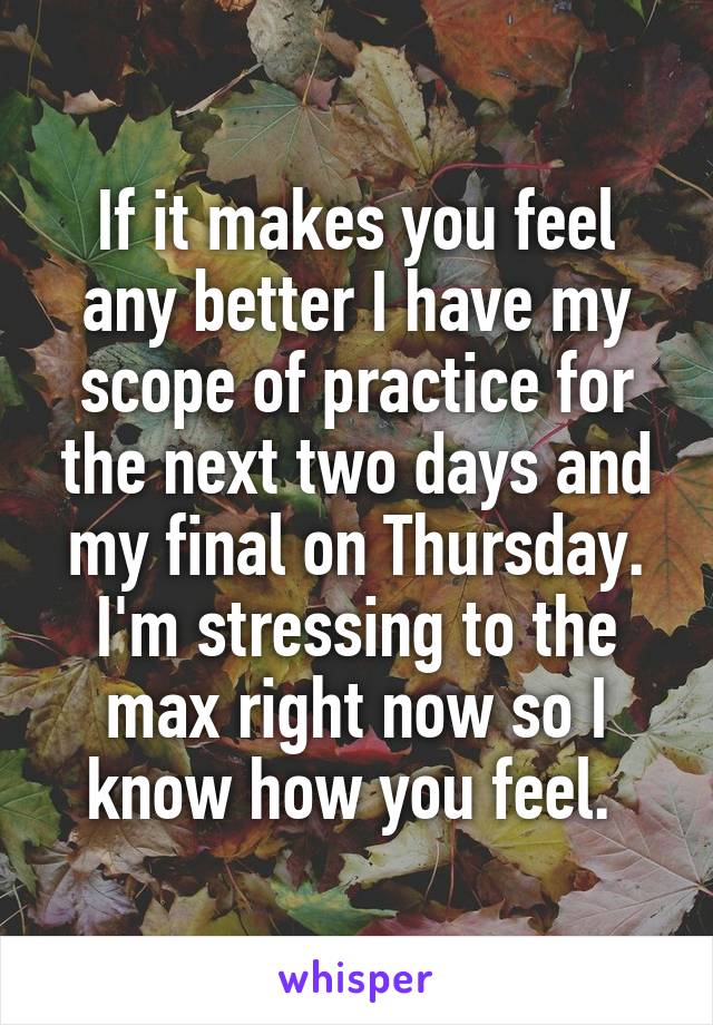 If it makes you feel any better I have my scope of practice for the next two days and my final on Thursday. I'm stressing to the max right now so I know how you feel. 