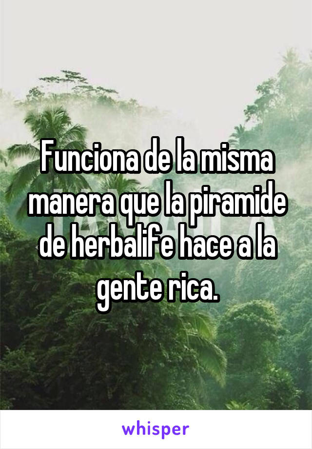 Funciona de la misma manera que la piramide de herbalife hace a la gente rica.