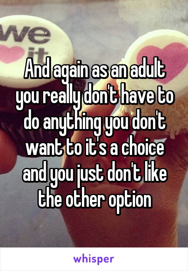 And again as an adult you really don't have to do anything you don't want to it's a choice and you just don't like the other option