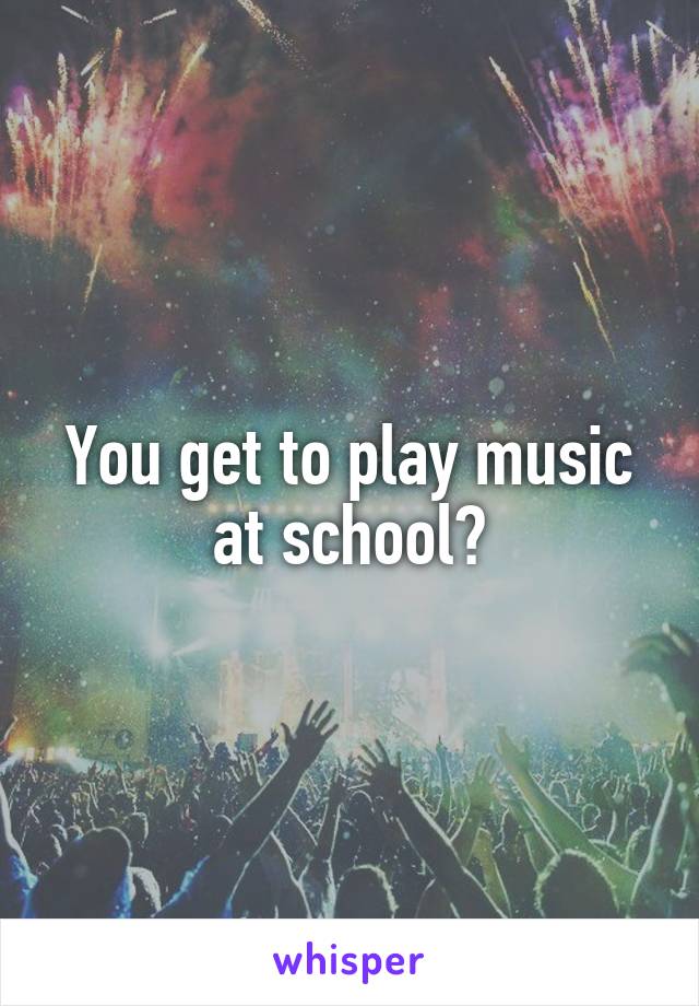 You get to play music at school?