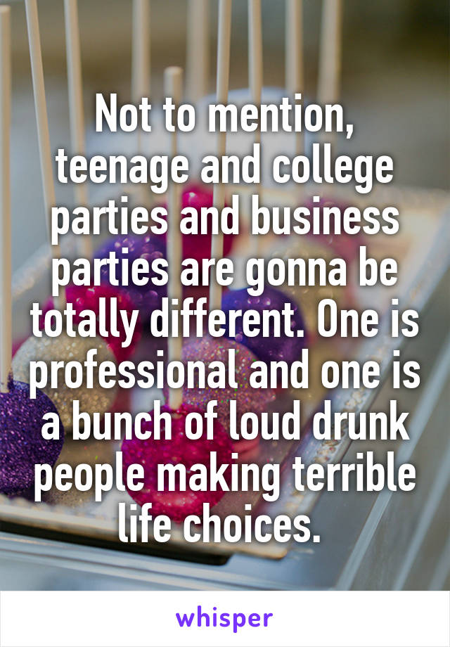 Not to mention, teenage and college parties and business parties are gonna be totally different. One is professional and one is a bunch of loud drunk people making terrible life choices. 