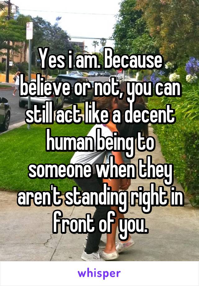 Yes i am. Because believe or not, you can still act like a decent human being to someone when they aren't standing right in front of you.