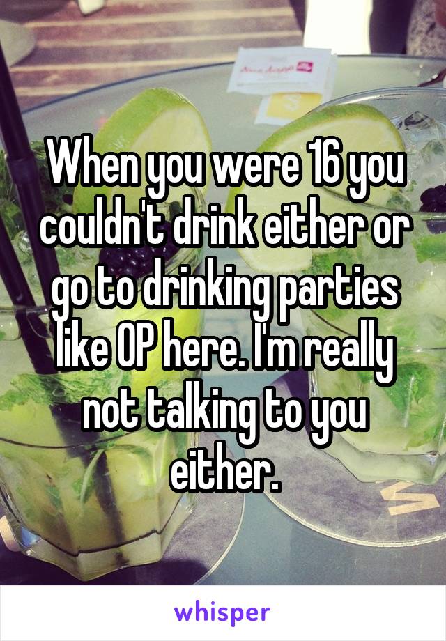 When you were 16 you couldn't drink either or go to drinking parties like OP here. I'm really not talking to you either.