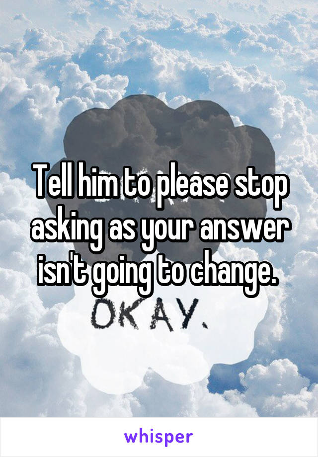 Tell him to please stop asking as your answer isn't going to change. 