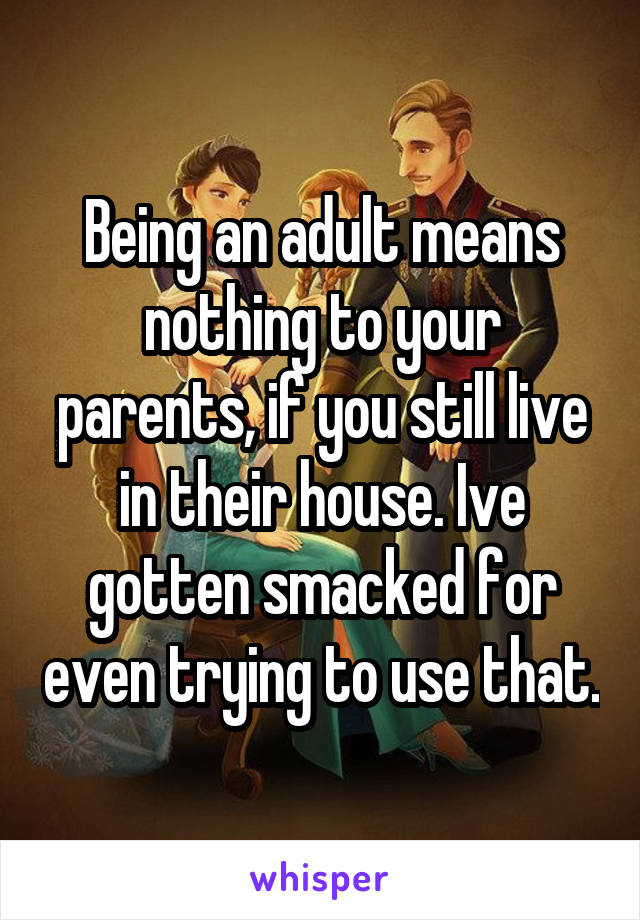 Being an adult means nothing to your parents, if you still live in their house. Ive gotten smacked for even trying to use that.