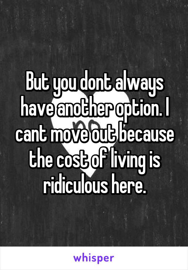 But you dont always have another option. I cant move out because the cost of living is ridiculous here.