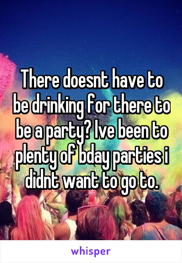 There doesnt have to be drinking for there to be a party? Ive been to plenty of bday parties i didnt want to go to.