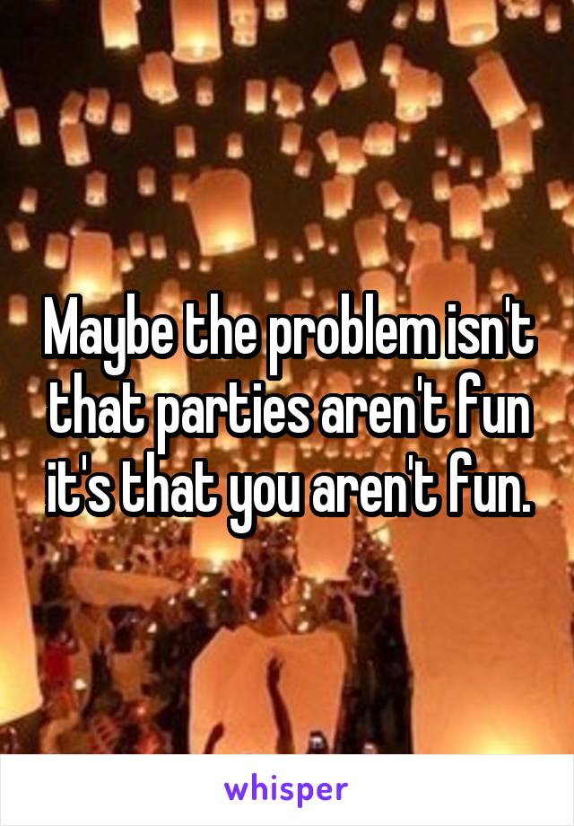 Maybe the problem isn't that parties aren't fun it's that you aren't fun.