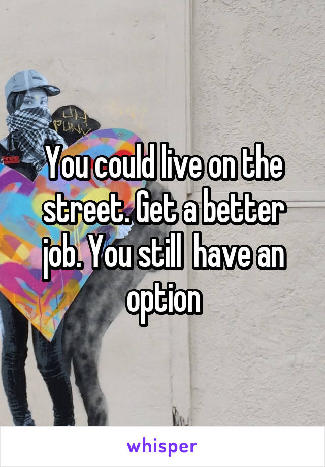 You could live on the street. Get a better job. You still  have an option